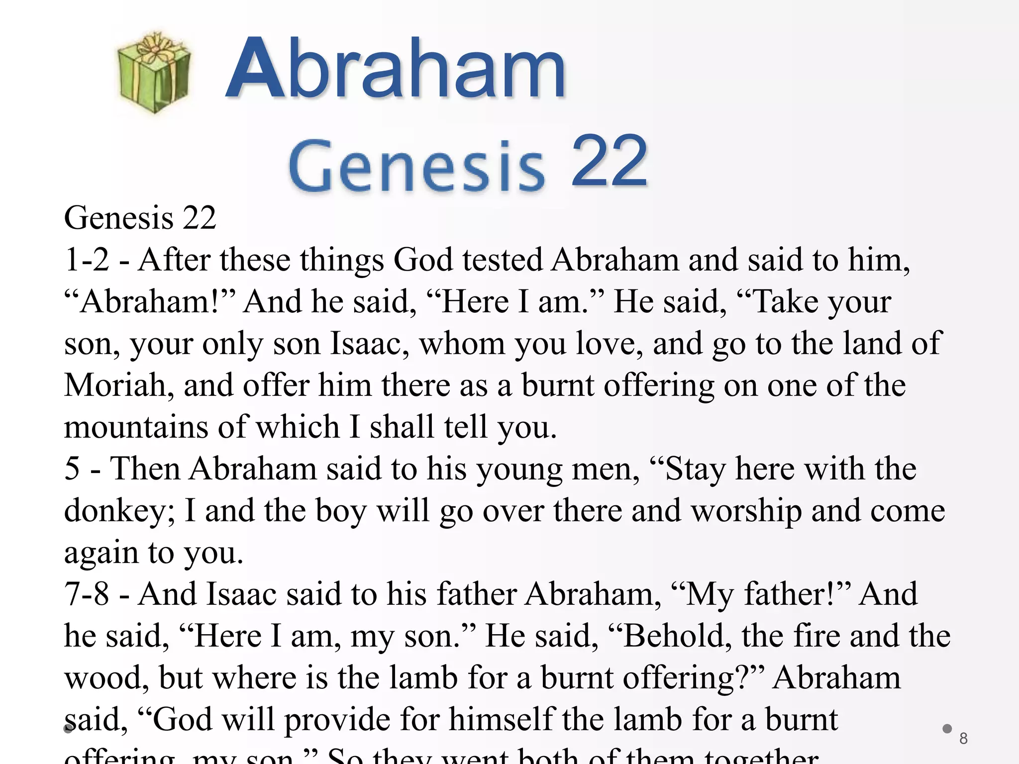 8
Abraham
22
Genesis 22
1-2 - After these things God tested Abraham and said to him,
“Abraham!” And he said, “Here I am.” He said, “Take your
son, your only son Isaac, whom you love, and go to the land of
Moriah, and offer him there as a burnt offering on one of the
mountains of which I shall tell you.
5 - Then Abraham said to his young men, “Stay here with the
donkey; I and the boy will go over there and worship and come
again to you.
7-8 - And Isaac said to his father Abraham, “My father!” And
he said, “Here I am, my son.” He said, “Behold, the fire and the
wood, but where is the lamb for a burnt offering?” Abraham
said, “God will provide for himself the lamb for a burnt
 