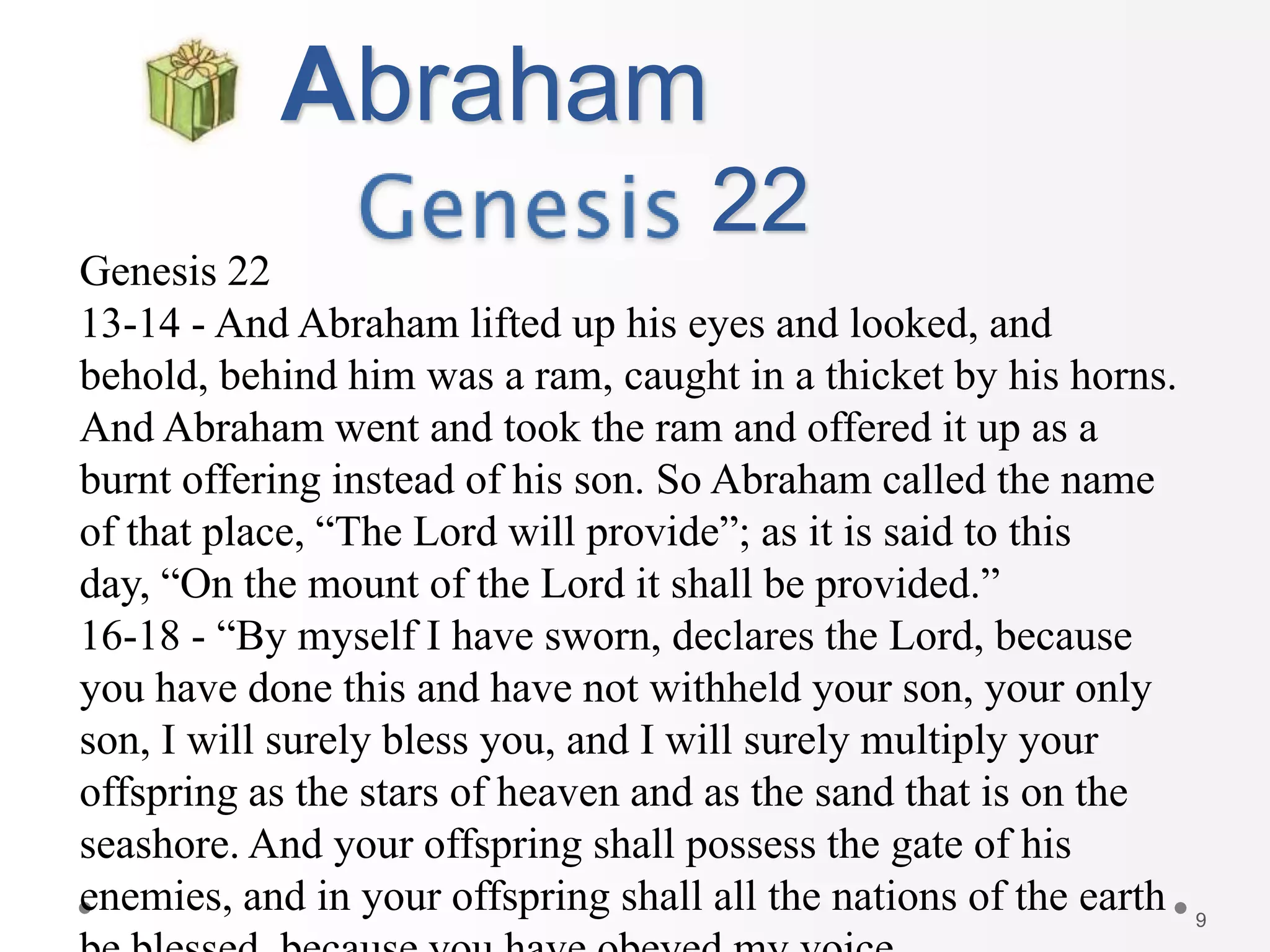 9
Abraham
22
Genesis 22
13-14 - And Abraham lifted up his eyes and looked, and
behold, behind him was a ram, caught in a thicket by his horns.
And Abraham went and took the ram and offered it up as a
burnt offering instead of his son. So Abraham called the name
of that place, “The Lord will provide”; as it is said to this
day, “On the mount of the Lord it shall be provided.”
16-18 - “By myself I have sworn, declares the Lord, because
you have done this and have not withheld your son, your only
son, I will surely bless you, and I will surely multiply your
offspring as the stars of heaven and as the sand that is on the
seashore. And your offspring shall possess the gate of his
enemies, and in your offspring shall all the nations of the earth
 