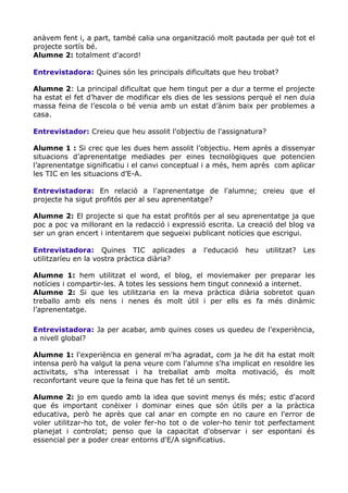 anàvem fent i, a part, també calia una organització molt pautada per què tot el
projecte sortís bé.
Alumne 2: totalment d'acord!
Entrevistadora: Quines són les principals dificultats que heu trobat?
Alumne 2: La principal dificultat que hem tingut per a dur a terme el projecte
ha estat el fet d’haver de modificar els dies de les sessions perquè el nen duia
massa feina de l’escola o bé venia amb un estat d’ànim baix per problemes a
casa.
Entrevistador: Creieu que heu assolit l'objectiu de l'assignatura?
Alumne 1 : Si crec que les dues hem assolit l’objectiu. Hem après a dissenyar
situacions d’aprenentatge mediades per eines tecnològiques que potencien
l’aprenentatge significatiu i el canvi conceptual i a més, hem après com aplicar
les TIC en les situacions d’E-A.
Entrevistadora: En relació a l'aprenentatge de l'alumne; creieu que el
projecte ha sigut profitós per al seu aprenentatge?
Alumne 2: El projecte si que ha estat profitós per al seu aprenentatge ja que
poc a poc va millorant en la redacció i expressió escrita. La creació del blog va
ser un gran encert i intentarem que segueixi publicant notícies que escrigui.
Entrevistadora: Quines TIC aplicades a l'educació heu utilitzat? Les
utilitzaríeu en la vostra pràctica diària?
Alumne 1: hem utilitzat el word, el blog, el moviemaker per preparar les
notícies i compartir-les. A totes les sessions hem tingut connexió a internet.
Alumne 2: Si que les utilitzaria en la meva pràctica diària sobretot quan
treballo amb els nens i nenes és molt útil i per ells es fa més dinàmic
l’aprenentatge.
Entrevistadora: Ja per acabar, amb quines coses us quedeu de l'experiència,
a nivell global?
Alumne 1: l'experiència en general m'ha agradat, com ja he dit ha estat molt
intensa però ha valgut la pena veure com l'alumne s'ha implicat en resoldre les
activitats, s'ha interessat i ha treballat amb molta motivació, és molt
reconfortant veure que la feina que has fet té un sentit.
Alumne 2: jo em quedo amb la idea que sovint menys és més; estic d'acord
que és important conèixer i dominar eines que són útils per a la pràctica
educativa, però he après que cal anar en compte en no caure en l'error de
voler utilitzar-ho tot, de voler fer-ho tot o de voler-ho tenir tot perfectament
planejat i controlat; penso que la capacitat d'observar i ser espontani és
essencial per a poder crear entorns d'E/A significatius.
 