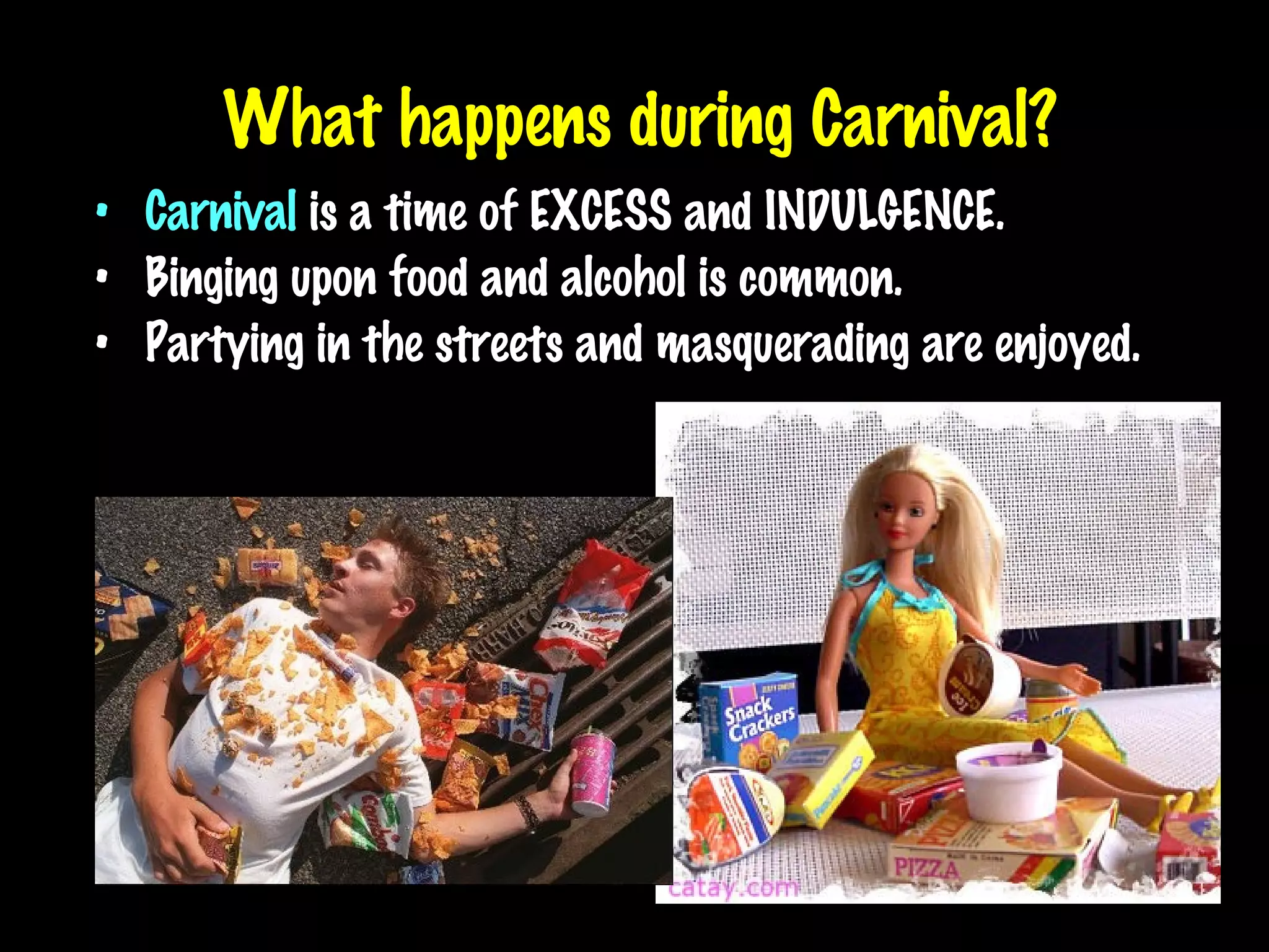 What happens during Carnival? Carnival  is a time of EXCESS and INDULGENCE. Binging upon food and alcohol is common. Partying in the streets and masquerading are enjoyed. 