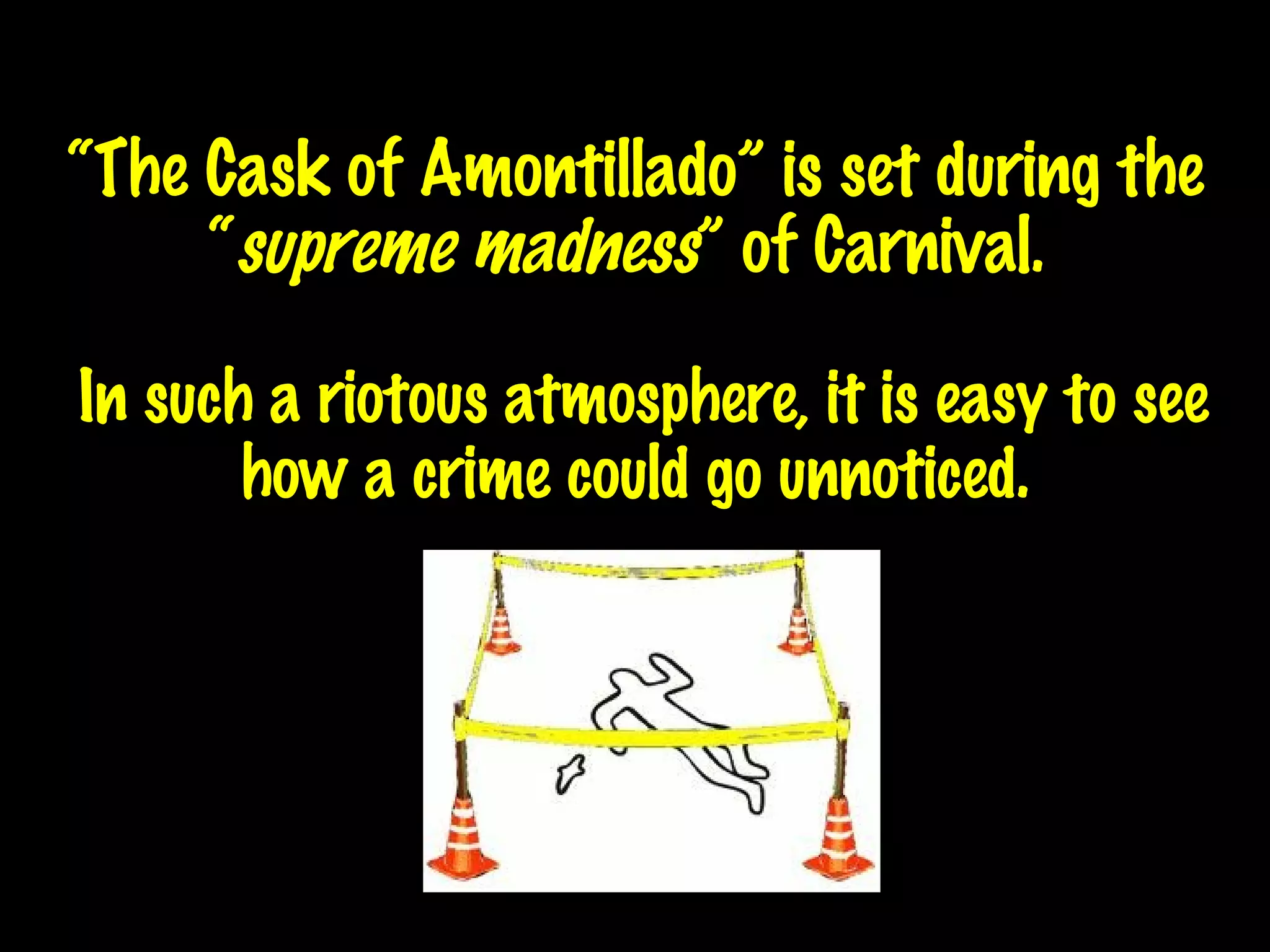 “ The Cask of Amontillado” is set during the “ supreme madness ” of Carnival.   In such a riotous atmosphere, it is easy to see how a crime could go unnoticed . 