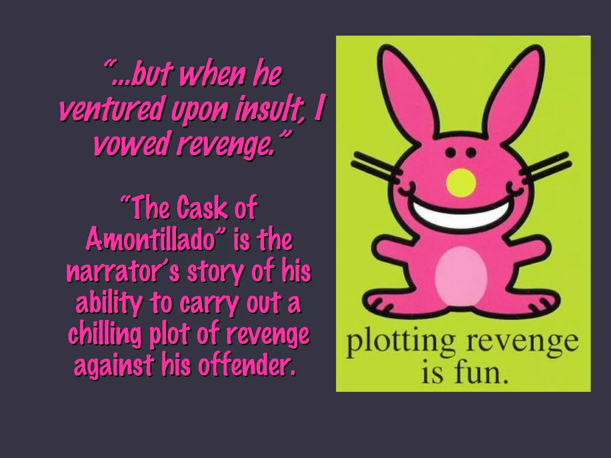 “… but when he ventured upon insult, I vowed revenge.” “The Cask of Amontillado” is the narrator’s story of his ability to carry out a chilling plot of revenge against his offender.  