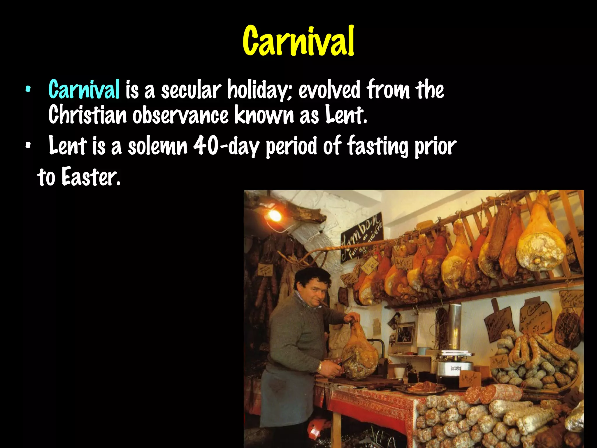 Carnival Carnival  is a secular holiday; evolved from the Christian observance known as Lent. Lent is a solemn 40-day period of fasting prior to Easter. 