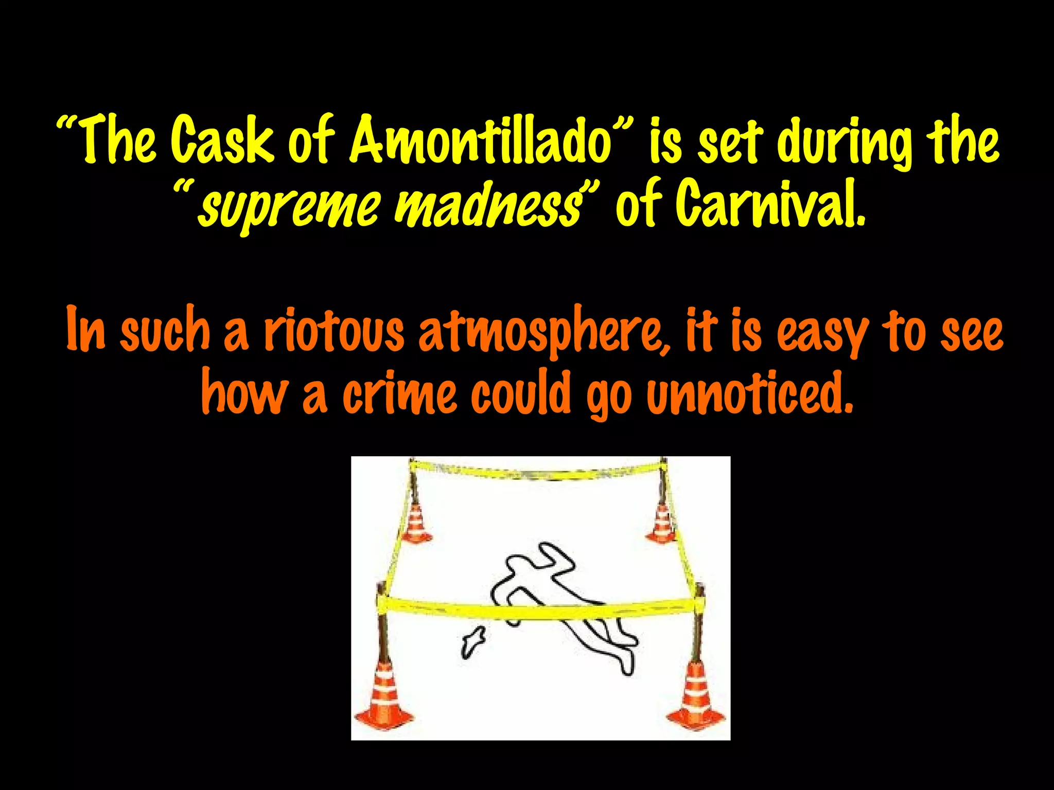 “ The Cask of Amontillado” is set during the “ supreme madness ” of Carnival.    In such a riotous atmosphere, it is easy to see how a crime could go unnoticed . 