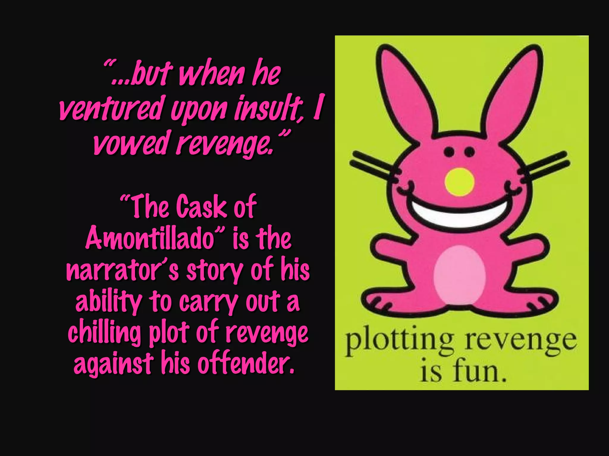 “… but when he ventured upon insult, I vowed revenge.” “The Cask of Amontillado” is the narrator’s story of his ability to carry out a chilling plot of revenge against his offender.  