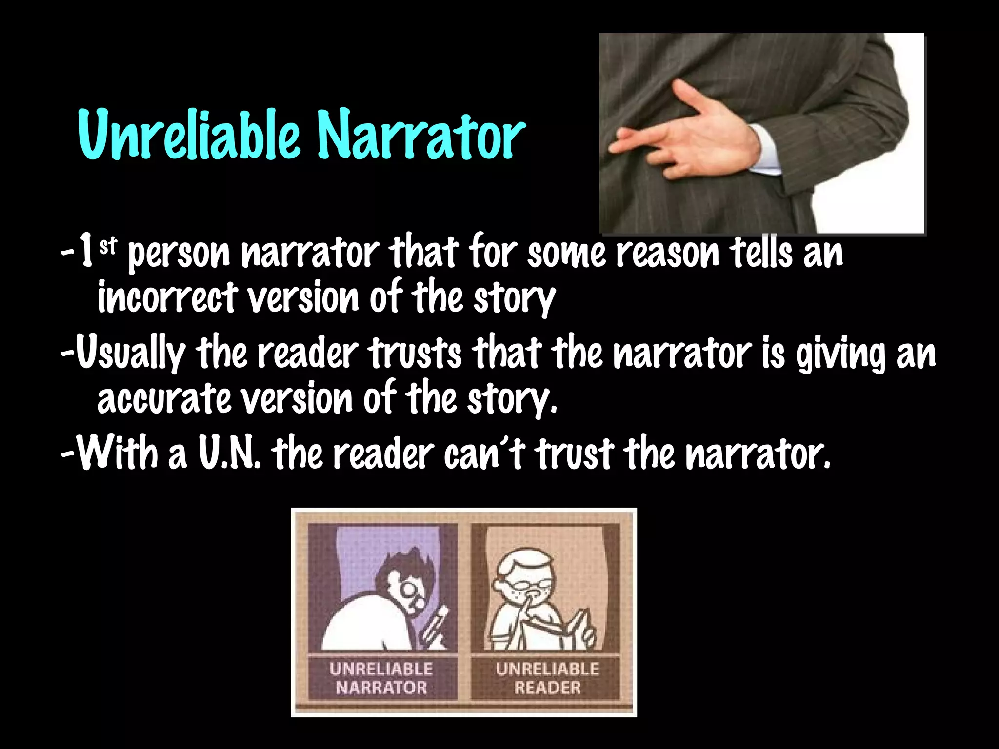 Unreliable Narrator -1 st  person narrator that for some reason tells an incorrect version of the story -Usually the reader trusts that the narrator is giving an accurate version of the story.  -With a U.N. the reader can’t trust the narrator. 