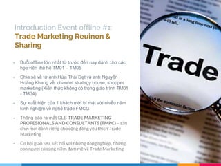 Introduction Event offline #1:
Trade Marketing Reuinon &
Sharing
- Buổi offline lớn nhất từ trước đến nay dành cho các
học viên thế hệ TM01 – TM05
- Chia sẻ về từ anh Hứa Thái Đạt và anh Nguyễn
Hoàng Khang về channel strategy house, shopper
marketing (Kiến thức không có trong giáo trình TM01
- TM04)
- Sự xuất hiện của 1 khách mời bí mật với nhiều năm
kinh nghiệm về nghề trade FMCG
- Thông báo ra mắt CLB TRADE MARKETING
PROFESIONALS AND CONSULTANTS (TMPC) – sân
chơi mới dành riêng cho cộng đồng yêu thích Trade
Marketing
- Cơ hội giao lưu, kết nối với những đồng nghiệp, những
con người có cùng niềm đam mê về Trade Marketing
 