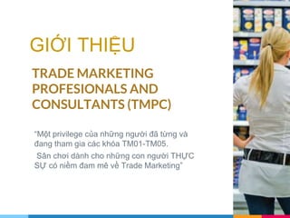 GIỚI THIỆU
TRADE MARKETING
PROFESIONALS AND
CONSULTANTS (TMPC)
“Một privilege của những người đã từng và
đang tham gia các khóa TM01-TM05.
Sân chơi dành cho những con người THỰC
SỰ có niềm đam mê về Trade Marketing”
 