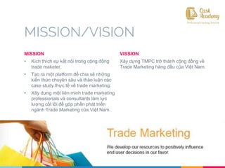 MISSION/VISION
MISSION
• Kích thích sự kết nối trong cộng đồng
trade maketer.
• Tạo ra một platform để chia sẻ những
kiến thức chuyên sâu và thảo luận các
case study thực tế về trade marketing.
• Xây dựng một liên minh trade marketing
professionals và consultants làm lực
lượng cốt lõi để góp phần phát triển
ngành Trade Marketing của Việt Nam.
VISSION
Xây dựng TMPC trở thành cộng đồng về
Trade Marketing hàng đầu của Việt Nam.
 