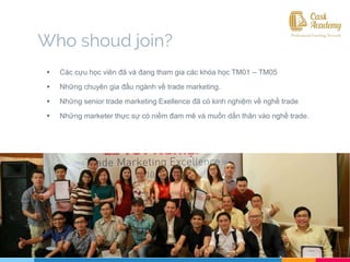 Who shoud join?
 Các cựu học viên đã và đang tham gia các khóa học TM01 – TM05
 Những chuyên gia đầu ngành về trade marketing.
 Những senior trade marketing Exellence đã có kinh nghiệm về nghề trade
 Những marketer thực sự có niềm đam mê và muốn dấn thân vào nghề trade.
 