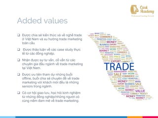  Được chia sẻ kiến thức và về nghề trade
ở Việt Nam và xu hướng trade marketing
toàn cầu
 Được thảo luận về các case study thực
tế từ các đồng nghiệp.
 Nhận được sự tư vấn, cố vấn từ các
chuyên gia đầu ngành về trade marketing
tại Việt Nam.
 Được ưu tiên tham dự những buổi
offline, buổi chia sẻ chuyên đề về trade
marketing với khách mời đều là những
seniors trong ngành.
 Có cơ hội giao lưu, học hỏi kinh nghiệm
từ những đồng nghiệp/những người có
cùng niềm đam mê về trade marketing.
Added values
 