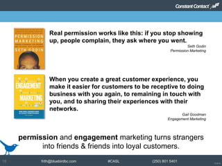 © 2014
frith@bluebirdbc.com #CASL (250) 801 540118
permission and engagement marketing turns strangers
into friends & friends into loyal customers.
Real permission works like this: if you stop showing
up, people complain, they ask where you went.
Seth Godin
Permission Marketing
When you create a great customer experience, you
make it easier for customers to be receptive to doing
business with you again, to remaining in touch with
you, and to sharing their experiences with their
networks.
Gail Goodman
Engagement Marketing
 