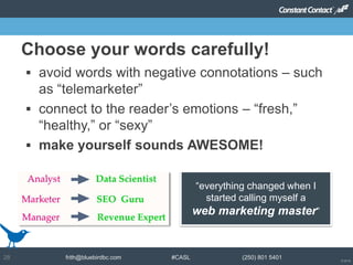 © 2014
frith@bluebirdbc.com #CASL (250) 801 540128
 avoid words with negative connotations – such
as “telemarketer”
 connect to the reader’s emotions – “fresh,”
“healthy,” or “sexy”
 make yourself sounds AWESOME!
Choose your words carefully!
“everything changed when I
started calling myself a
web marketing master”
 