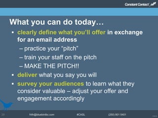 © 2014
frith@bluebirdbc.com #CASL (250) 801 540129
 clearly define what you’ll offer in exchange
for an email address
– practice your “pitch”
– train your staff on the pitch
– MAKE THE PITCH!!
 deliver what you say you will
 survey your audiences to learn what they
consider valuable – adjust your offer and
engagement accordingly
What you can do today…
 