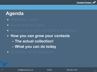 © 2014
frith@bluebirdbc.com #CASL (250) 801 540130
 Welcome + Intro
 A summary of CASL
 Why growing your contacts is important
 How you can grow your contacts
– The actual collection!
– What you can do today
 Common CASL questions
Agenda
 