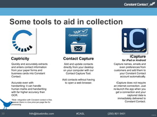 © 2014
frith@bluebirdbc.com #CASL (250) 801 540139
Some tools to aid in collection
Add and update contacts
directly from your desktop
on your computer with our
Contact Capture Tool.
Add contacts without having
to open a web browser.
Contact Capture
Capture names, emails and
even preferences from
customers and add them to
your Constant Contact
account automatically.
iCapture does not require
an internet connection. Just
re-launch the app when you
get a connection and your
captured data is
immediately delivered to
Constant Contact.
iCapture
for iPad or Android
Quickly and accurately extracts
and enters contact information
from your paper forms and
business cards into Constant
Contact.
Accurate even with
handwriting: it can handle
human marks and handwriting
with far higher accuracy than
OCR.
Captricity
*Note: integration with Constant contact is free,
however there is a low price per-page fee for
processing.
 