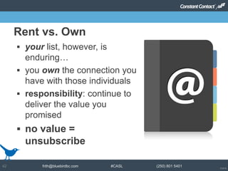 © 2014
frith@bluebirdbc.com #CASL (250) 801 540142
 your list, however, is
enduring…
 you own the connection you
have with those individuals
 responsibility: continue to
deliver the value you
promised
 no value =
unsubscribe
Rent vs. Own
 