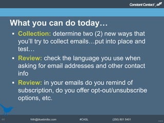 © 2014
frith@bluebirdbc.com #CASL (250) 801 540144
 Collection: determine two (2) new ways that
you’ll try to collect emails…put into place and
test…
 Review: check the language you use when
asking for email addresses and other contact
info
 Review: in your emails do you remind of
subscription, do you offer opt-out/unsubscribe
options, etc.
What you can do today…
 