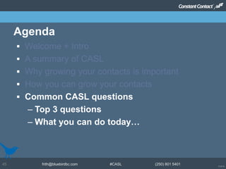 © 2014
frith@bluebirdbc.com #CASL (250) 801 540145
 Welcome + Intro
 A summary of CASL
 Why growing your contacts is important
 How you can grow your contacts
 Common CASL questions
– Top 3 questions
– What you can do today…
Agenda
 