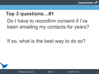 © 2014
frith@bluebirdbc.com #CASL (250) 801 540146
Do I have to reconfirm consent if I’ve
been emailing my contacts for years?
If so, what is the best way to do so?
Top 3 questions…#1
 