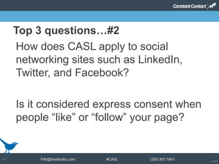 © 2014
frith@bluebirdbc.com #CASL (250) 801 540147
How does CASL apply to social
networking sites such as LinkedIn,
Twitter, and Facebook?
Is it considered express consent when
people “like” or “follow” your page?
Top 3 questions…#2
 