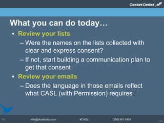 © 2014
frith@bluebirdbc.com #CASL (250) 801 540149
 Review your lists
– Were the names on the lists collected with
clear and express consent?
– If not, start building a communication plan to
get that consent
 Review your emails
– Does the language in those emails reflect
what CASL (with Permission) requires?
What you can do today…
 