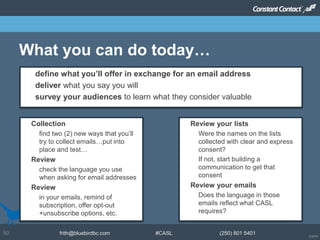 © 2014
frith@bluebirdbc.com #CASL (250) 801 540150
What you can do today…
 Review your lists
– Were the names on the lists
collected with clear and express
consent?
– If not, start building a
communication to get that
consent
 Review your emails
– Does the language in those
emails reflect what CASL
requires?
 define what you’ll offer in exchange for an email address
 deliver what you say you will
 survey your audiences to learn what they consider valuable
 Collection
– find two (2) new ways that you’ll
try to collect emails…put into
place and test…
 Review
– check the language you use
when asking for email addresses
 Review
– in your emails, remind of
subscription, offer opt-out
+unsubscribe options, etc.
 
