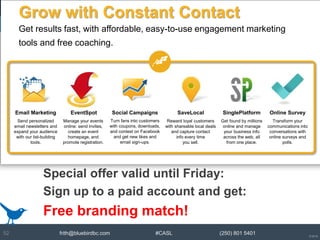 © 2014
frith@bluebirdbc.com #CASL (250) 801 540152
Special offer valid until Friday:
Sign up to a paid account and get:
Free branding match!
Grow with Constant Contact
Get results fast, with affordable, easy-to-use engagement marketing
tools and free coaching.
Send personalized
email newsletters and
expand your audience
with our list-building
tools.
Manage your events
online: send invites,
create an event
homepage, and
promote registration.
Turn fans into customers
with coupons, downloads,
and contest on Facebook
and get new likes and
email sign-ups.
Reward loyal customers
with shareable local deals
and capture contact
info every time
you sell.
Get found by millions
online and manage
your business info
across the web, all
from one place.
Transform your
communications into
conversations with
online surveys and
polls.
Email Marketing EventSpot Social Campaigns SaveLocal SinglePlatform Online Survey
 