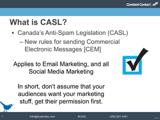 © 2014
frith@bluebirdbc.com #CASL (250) 801 54016
 Canada’s Anti-Spam Legislation (CASL)
– New rules for sending Commercial
Electronic Messages [CEM]
What is CASL?
Applies to Email Marketing, and all
Social Media Marketing
In short, don't assume that your
audiences want your marketing
stuff, get their permission first.
 