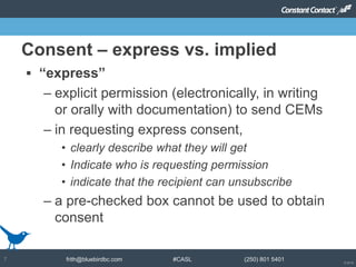 © 2014
frith@bluebirdbc.com #CASL (250) 801 54017
 “express”
– explicit permission (electronically, in writing
or orally with documentation) to send CEMs
– in requesting express consent,
• clearly describe what they will get
• Indicate who is requesting permission
• indicate that the recipient can unsubscribe
– a pre-checked box cannot be used to obtain
consent
Consent – express vs. implied
 