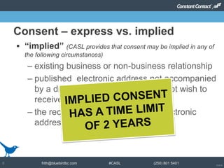© 2014
frith@bluebirdbc.com #CASL (250) 801 54018
 “implied” (CASL provides that consent may be implied in any of
the following circumstances)
– existing business or non-business relationship
– published electronic address not accompanied
by a disclaimer indicating they do not wish to
receive unsolicited messages
– the recipient has disclosed their electronic
address directly to the sender
Consent – express vs. implied
 
