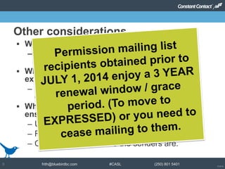 © 2014
frith@bluebirdbc.com #CASL (250) 801 54019
 Why care?
– Fines associated with non-compliance – so
track permission carefully
 What do you have to say when asking for
express consent?
– Ensure they know they are opting in to receive
commercial messages
 What needs to be included in your emails to
ensure you maintain CASL compliance?
– Unsubscribe options
– Reminders on why you’re getting the email
– Clear indicators of who the senders are.
Other considerations
 