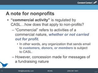 © 2014
frith@bluebirdbc.com #CASL (250) 801 540110
 “commercial activity” is regulated by
CASL…how does that apply to non-profits?
– “Commercial” refers to activities of a
commercial nature, whether or not carried
out for profit.
• In other words, any organization that sends email
to customers, donors, or members is subject
to CASL.
– However, concession made for messages of
a fundraising nature
A note for nonprofits
 
