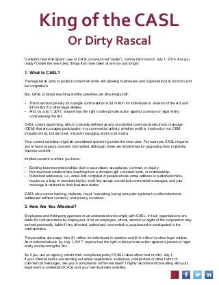 King of the CASL
Or Dirty Rascal
Canada's new Anti-Spam Law, or CASL (pronounced "castle"), comes into force on July 1, 2014. Are you
ready? Under the new rules, things that have been ok are not any longer.
1. What Is CASL?
The legislation aims to protect consumers while still allowing businesses and organizations to function and
be competitive.
But, CASL is broad reaching and the penalties are shockingly stiff.
• The maximum penalty for a single contravention is $1 million for individuals in violation of the Act and
$10 million for other legal entities.
• And, by July 1, 2017, anyone has the right to take private action against a person or legal entity
contravening the Act.
CASL covers spamming, which is broadly defined as any unsolicited commercial electronic message
(CEM) that encourages participation in a commercial activity, whether profit is involved or not. CEM
includes email, but also text, instant messaging, and social media.
Your current activities might be considered spamming under the new rules. For example, CASL requires
you to have express consent, not implied. Although, there are timeframes for upgrading from implied to
express consent.
Implied consent is where you have:
• Existing business relationships due to a purchase, acceptance, contract, or inquiry;
• Non-business relationships resulting from a donation/gift, volunteer work, or membership;
• Published addresses, i.e., email lists compiled of people whose email address is published online,
maybe on a blog or membership list, and they accept unsolicited commercial messages, and your
message is relevant to their business duties.
CASL also covers hacking, malware, fraud, harvesting (using computer systems to collect electronic
addresses without consent), and privacy invasions.
2. How Are You Affected?
Employees and third-party agencies must understand and comply with CASL. In fact, organizations are
liable for contraventions by employees. And, an employee, officer, director or agent of the corporation may
be held personally liable if they directed, authorized, consented to, acquiesced or participated in the
contravention.
The penalties are steep. Max $1 million for individuals in violation and $10 million for other legal entities.
As mentioned above, by July 1, 2017, anyone has the right to take private action against a person or legal
entity contravening the Act.
So if you use an agency, what's their compliance policy? CASL takes effect next month, July 1.
If your internal teams are sending out email newsletters, invitations, cold pitches or other forms of
commercial messages, are you in compliance of the new laws? I highly recommend consulting with your
legal team to understand CASL and your own business activities.
 