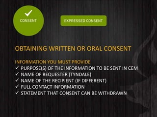 OBTAINING WRITTEN OR ORAL CONSENT
INFORMATION YOU MUST PROVIDE
 PURPOSE(S) OF THE INFORMATION TO BE SENT IN CEM
 NAME OF REQUESTER (TYNDALE)
 NAME OF THE RECIPIENT (IF DIFFERENT)
 FULL CONTACT INFORMATION
 STATEMENT THAT CONSENT CAN BE WITHDRAWN
 