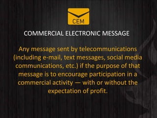 COMMERCIAL ELECTRONIC MESSAGE
Any message sent by telecommunications
(including e-mail, text messages, social media
communications, etc.) if the purpose of that
message is to encourage participation in a
commercial activity — with or without the
expectation of profit.
 