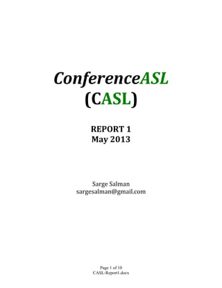 Page 1 of 10	
  
CASL-Report1.docx	
  
	
  
	
  
	
  
	
  
	
  
	
  
	
  
	
  
ConferenceASL	
  
(CASL)	
  	
  
	
  
	
  
REPORT	
  1	
  
May	
  2013	
  
	
  
	
  
	
  
	
  
	
  
	
  
	
  
Sarge	
  Salman	
  
sargesalman@gmail.com	
  	
  
	
  
	
   	
  
 