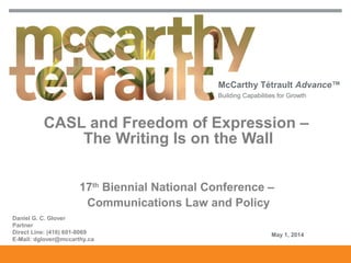 McCarthy Tétrault Advance™
Building Capabilities for Growth
CASL and Freedom of Expression –
The Writing Is on the Wall
17th
Biennial National Conference –
Communications Law and Policy
Daniel G. C. Glover
Partner
Direct Line: (416) 601-8069
E-Mail: dglover@mccarthy.ca
May 1, 2014
 