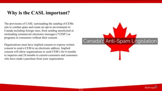 Why is the CASL important?
The provisions of CASL surrounding the sending of CEMs
aim to combat spam and create an opt-in environment in
Canada including foreign ones, from sending unsolicited or
misleading commercial electronic messages (“CEM”) or
programs to consumers without their consent.
Organizations must have implied consent or express written
consent to send a CEM to an electronic address. Implied
consent will allow organizations to send CEM’s for 6 months
to inquiries and 24 months to current customers and customers
who have made a purchase from your organization.
2/12
 