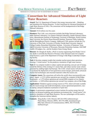 OAK RIDGE NATIONAL LABORATORY                                             FACT SHEET
                MANAGED BY UT-BATTELLE FOR THE DEPARTMENT OF ENERGY



                         Consortium for Advanced Simulation of Light
                         Water Reactors
                           •	 Award: The	U.S.	Department	of	Energy’s	first	energy	innovation	hub—	Modeling	
                              and	Simulation	for	Nuclear	Reactors—to	the	Consortium	for	Advanced	Simulation	of	
                              Light	Water	Reactors	(CASL).	The	consortium	will	be	headquartered	at	Oak	Ridge	
                              National	Laboratory.
                           •	 Amount:	$122	million	over	five	years
                           •	 Members:	The	CASL	core	consortium	includes	Oak	Ridge	National	Laboratory,	
                              Idaho	National	Laboratory,	Los	Alamos	National	Laboratory,	Sandia	National	Labora-
                              tories,	Massachusetts	Institute	of	Technology,	University	of	Michigan,	North	Carolina	
                              State	University,	the	Electric	Power	Research	Institute,	Tennessee	Valley	Authority,	
                              and	the	Westinghouse	Electric	Company.	Additional	CASL	partners	include	the	City	
                              University	of	New	York,	University	of	Florida,	Florida	State	University,	Imperial	
                              College	London,	Rensselaer	Polytechnic	Institute,		University	of	Tennessee,	Texas	
                              A&M	University,	University	of	Wisconsin,	Worcester	Polytechnic	Institute,	ASCOMP	
                              GmbH,	CD-adapco,	Inc.,	and	the	Southern	States	Energy	Board.
                           •	 Director:	Dr.	Douglas	B.	Kothe,	a	Ph.D.	in	nuclear	engineering	from	Purdue	Univer-
                              sity.	Kothe	is	currently	the	Director	of	Science	at	the	National	Center	for	Computa-
                              tional	Sciences,	a	part	of	the	Department	of	Energy’s	Oak	Ridge	Leadership	Comput-
                              ing	Facility.
                           •	 Task 1:	Develop	computer	models	that	simulate	nuclear	power	plant	operations,	
                              forming	a	“virtual	reactor”	for	the	predictive	simulation	of	light	water	reactors.	
                           •	 Task 2:	Use	computer	models	to	reduce	capital	and	operating	costs	per	unit	of	energy,	
                              extend	the	lifetime	of	the	existing	U.S.	reactor	fleet,	and	reduce	nuclear	waste	volume	
                              generated	by	enabling	higher	fuel	burnups.	The	CASL	virtual	reactor	will	also	be	used	
                              to	accelerate	the	deployment	of	next-generation	reactor	designs,	particularly	advanced	
                              nuclear	fuel	technologies	and	structural	materials	within	the	reactor	core.
                           •	 Computer Assets:	The	consortium	will	utilize	the	world’s	three	most	powerful	com-
                              puters:	Jaguar—a	2,331-trillion	operations	per	second	Cray	computer	at	Oak	Ridge;	
                              Roadrunner—a	1,375-trillion	operations	per	second	IBM	computer	at	Los	Alamos;	
                              and	Kraken—a	1,029-trillion	operations	per	second	Cray	computer,	also	at	Oak	Ridge.	
                           •	 Applications:	Validation	against	existing	reactors	at	TVA,	which	will	make	available	
                              data	for	reactor	design	and	model	development,	reactor	operational	parameters,	reac-
                              tor	startup,	and	post-irradiation	examination	of	spent	fuel.	
                           •	 Legacy: A	preeminent	computational	science	institute	for	nuclear	energy	that	will	
                              produce	an	advanced	modeling	and	simulation	environment	(the	“virtual	reactor”)	for	
                              predictive	simulation	of	Light	Water	Reactors.	The	new	technologies	will	be	used	to	
                              strengthen	the	American	nuclear	industry.
                           •	 Contacts:	 	Doug	Kothe,	CASL	Director,	865-241-9392,	kothe@ornl.gov
                                         Thom	Mason,	Director,	ORNL,	865-576-2900,	masont@ornl.gov
                                         Billy	Stair,	Director	of	Communications,	ORNL,	865-574-4160,		
                                         stairb@ornl.gov



www.ornl.gov
                                                                                                       ORNL 2010-G00830/aas
 