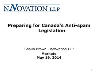 Preparing for Canada’s Anti-spam
Legislation
Shaun Brown - nNovation LLP
Marketo
May 19, 2014
1
 
