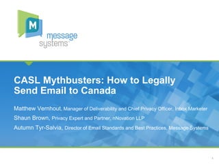 1
Matthew Vernhout, Manager of Deliverability and Chief Privacy Officer, Inbox Marketer
Shaun Brown, Privacy Expert and Partner, nNovation LLP
Autumn Tyr-Salvia, Director of Email Standards and Best Practices, Message Systems
CASL Mythbusters: How to Legally
Send Email to Canada
 