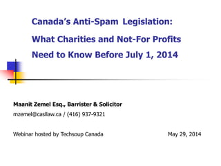 Canada’s Anti-Spam Legislation:
What Charities and Not-For Profits
Need to Know Before July 1, 2014
.Maanit Zemel Esq., Barrister & Solicitor
mzemel@casllaw.ca / (416) 937-9321
Webinar hosted by Techsoup Canada May 29, 2014
 