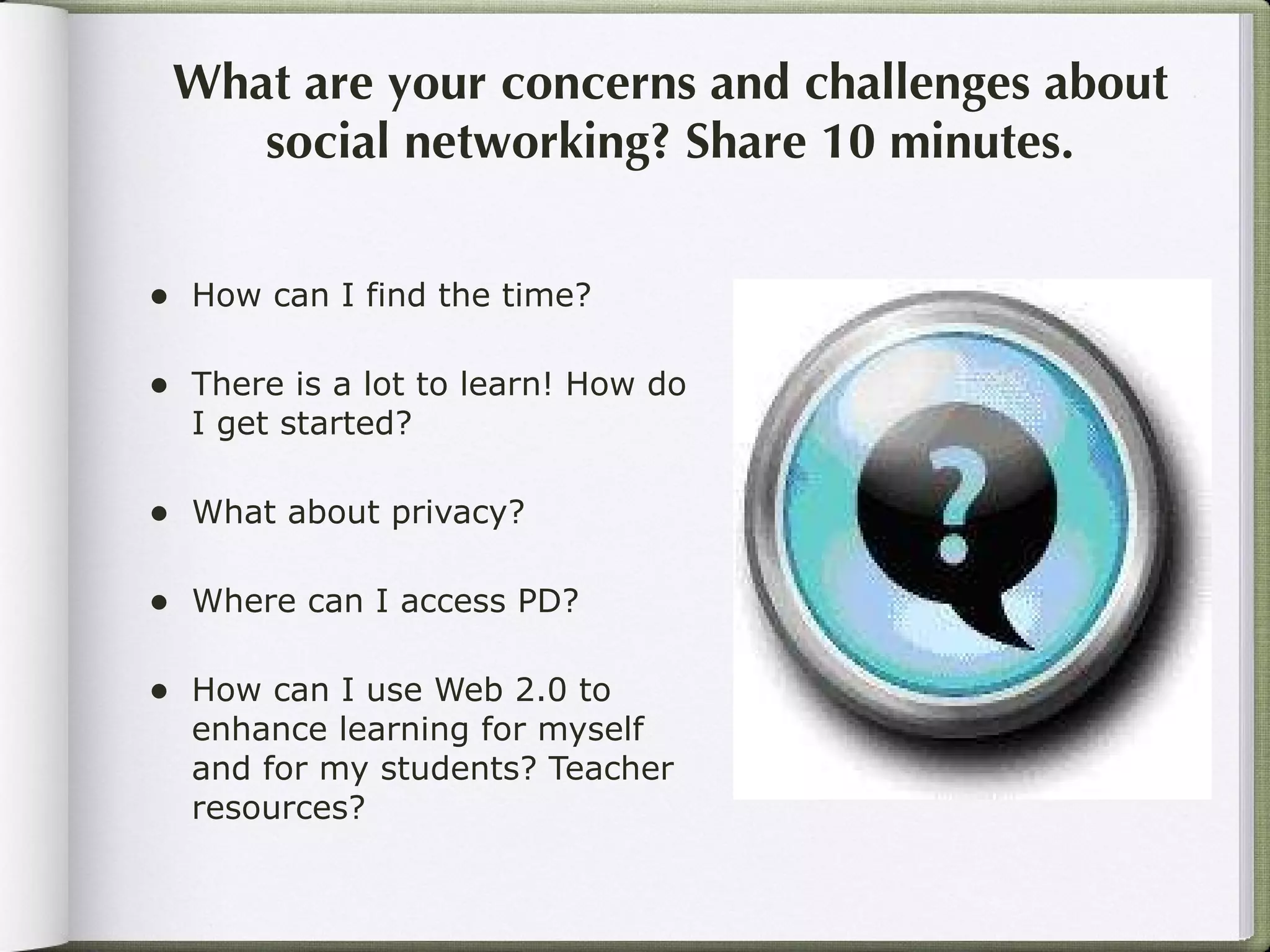 What are your concerns and challenges about social networking? Share 10 minutes. How can I find the time? There is a lot to learn! How do I get started? What about privacy? Where can I access PD? How can I use Web 2.0 to enhance learning for myself and for my students? Teacher resources? 