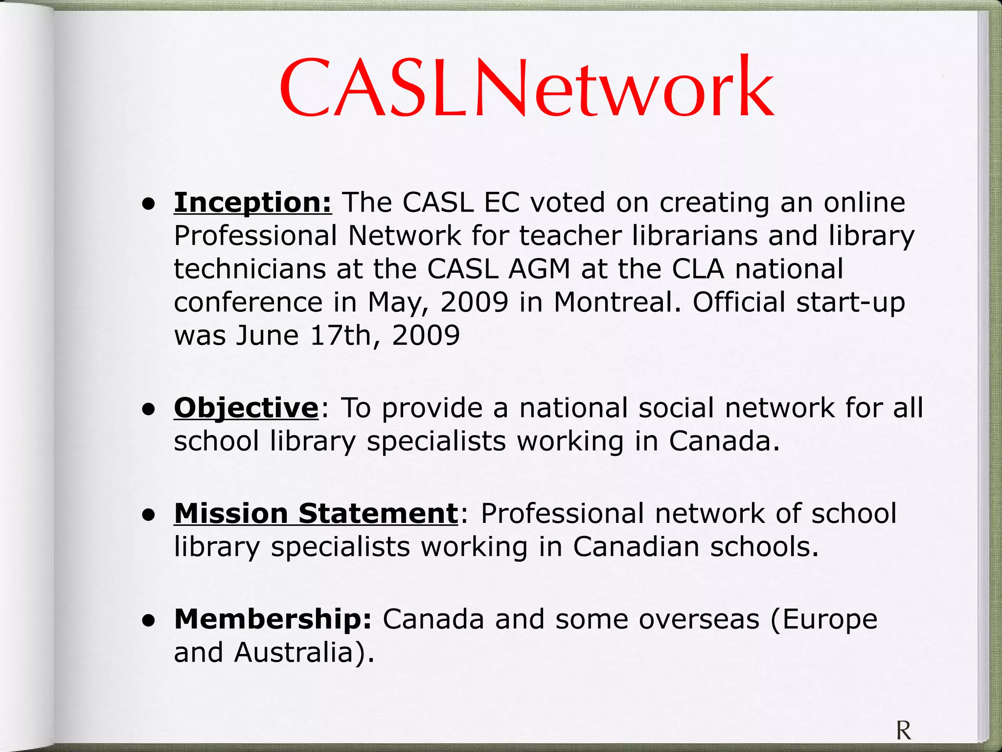 CASLNetwork Inception:  The CASL EC voted on creating an online Professional Network for teacher librarians and library technicians at the CASL AGM at the CLA national conference in May, 2009 in Montreal. Official start-up was June 17th, 2009 Objective : To provide a national social network for all school library specialists working in Canada. Mission Statement : Professional network of school library specialists working in Canadian schools.  Membership:  Canada and some overseas (Europe and Australia).  R 