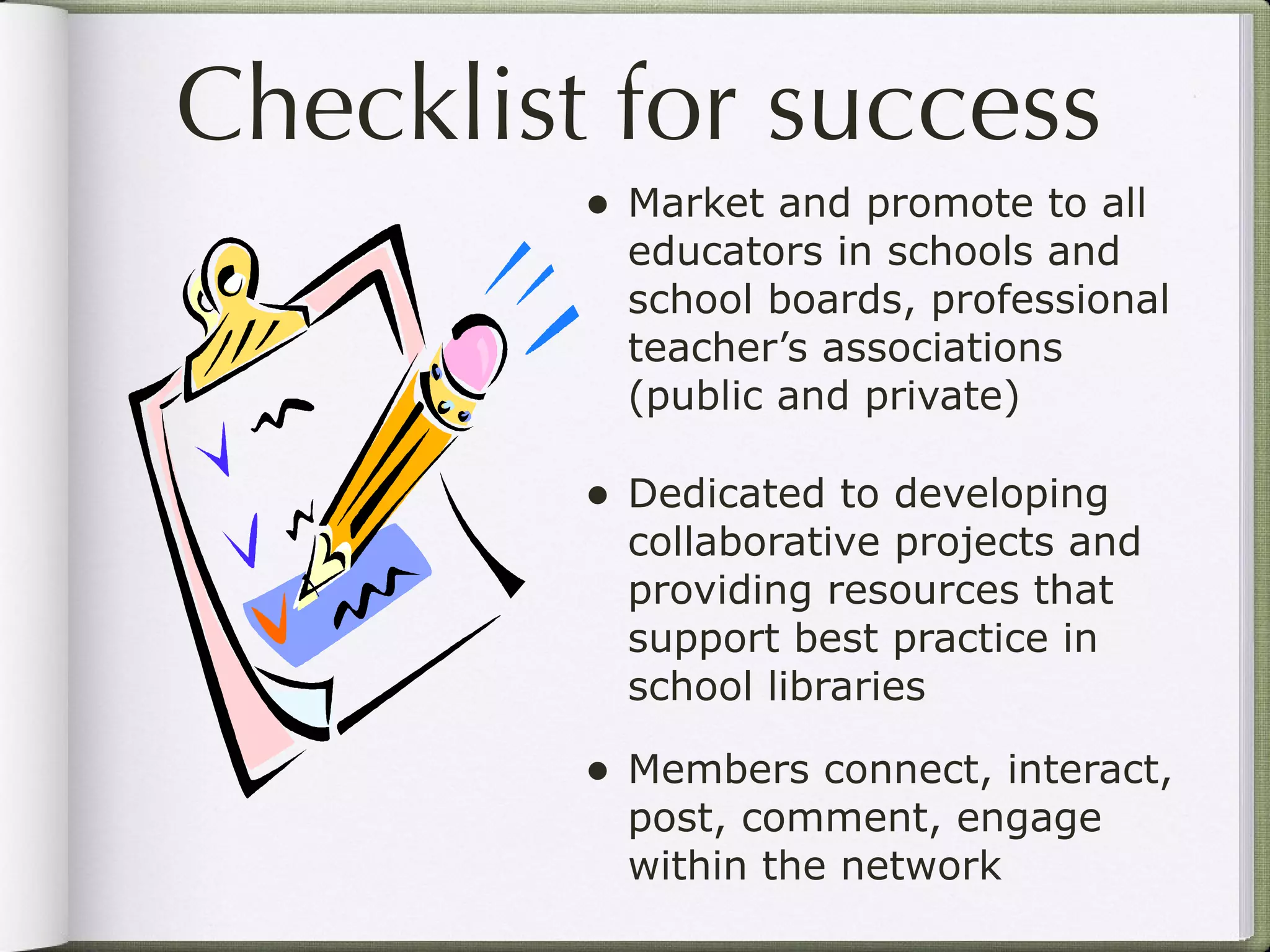 Checklist for success Market and promote to all educators in schools and school boards, professional teacher’s associations (public and private) Dedicated to developing collaborative projects and providing resources that support best practice in school libraries  Members connect, interact, post, comment, engage within the network 