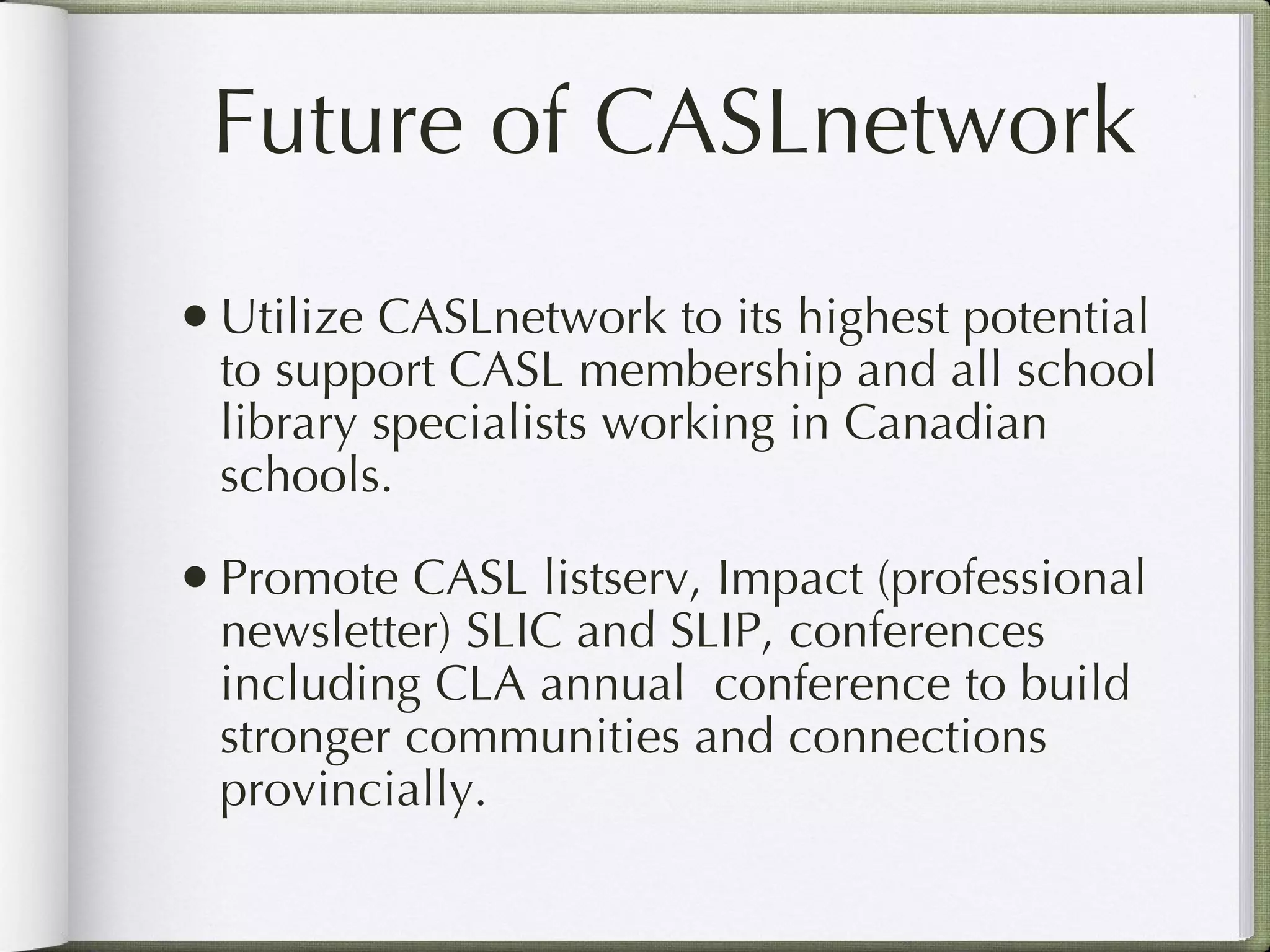 Future of CASLnetwork Utilize CASLnetwork to its highest potential to support CASL membership and all school library specialists working in Canadian schools. Promote CASL listserv, Impact (professional newsletter) SLIC and SLIP, conferences including CLA annual  conference to build stronger communities and connections provincially.   