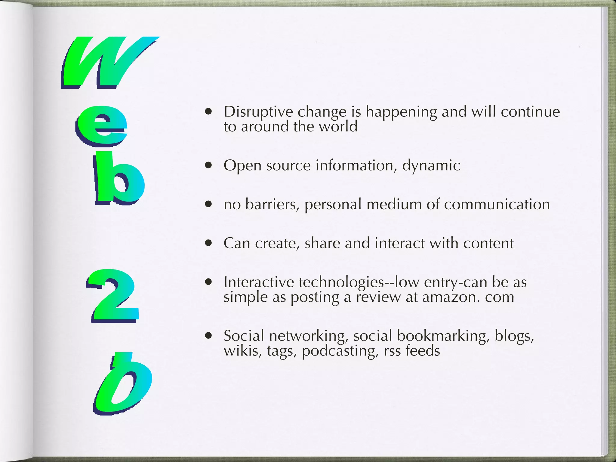 Disruptive change is happening and will continue to around the world Open source information, dynamic no barriers, personal medium of communication Can create, share and interact with content Interactive technologies--low entry-can be as simple as posting a review at amazon. com Social networking, social bookmarking, blogs, wikis, tags, podcasting, rss feeds Web 2.0 