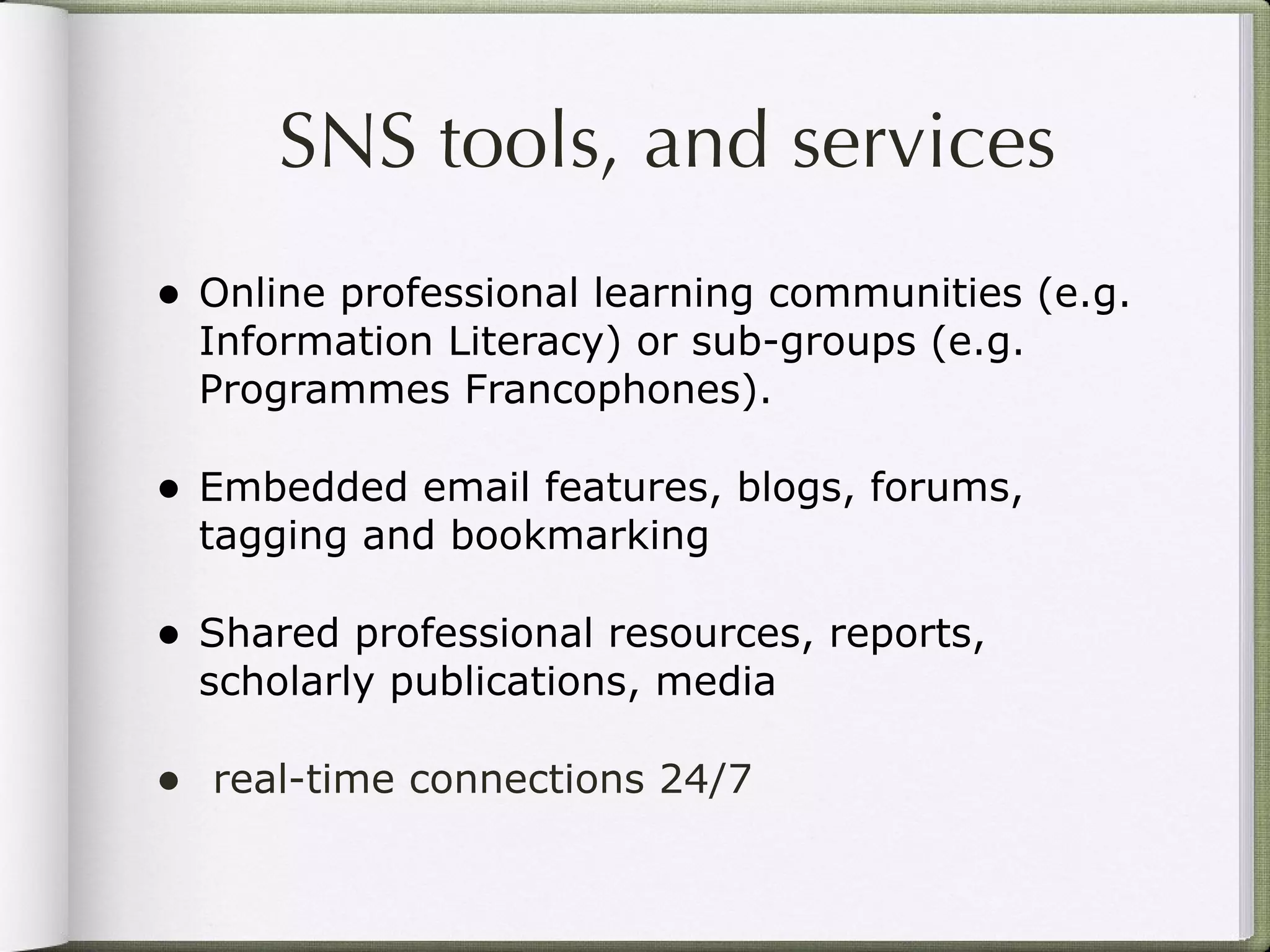 SNS tools, and services Online professional learning communities (e.g. Information Literacy) or sub-groups (e.g. Programmes Francophones). Embedded email features, blogs, forums, tagging and bookmarking Shared professional resources, reports, scholarly publications, media real-time connections 24/7 