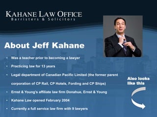 About Jeff Kahane
• Was a teacher prior to becoming a lawyer
• Practicing law for 13 years
• Legal department of Canadian Pacific Limited (the former parent
corporation of CP Rail, CP Hotels, Fording and CP Ships)
• Ernst & Young’s affiliate law firm Donahue, Ernst & Young
• Kahane Law opened February 2004
• Currently a full service law firm with 9 lawyers
Also looks
like this
 